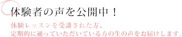 受講者の声を公開中！体験レッスンを受講された方、定期的に通っていただいている方の生の声をお届けします。